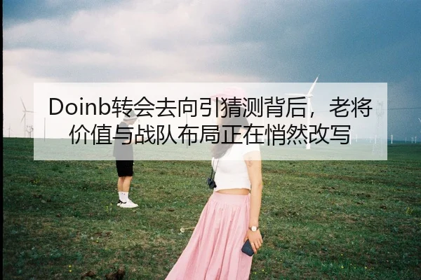 Doinb转会去向引猜测背后，老将价值与战队布局正在悄然改写